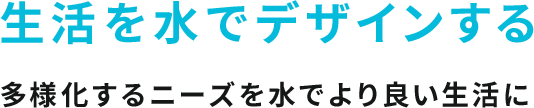 生活を水でデザインする 多様化するニーズを水でより良い生活に