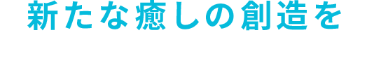 新たな癒しの創造を 日々の疲れに様々な安らぎを提供します