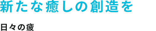 新たな癒しの創造を 日々の疲れに様々な安らぎを提供します