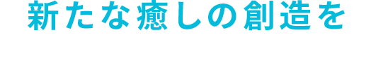 新たな癒しの創造を 日々の疲れに様々な安らぎを提供します